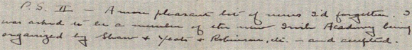 A more pleasant bit of news I'd forgotten. I was asked to be a member of the Irish Academy being organized by Shaw & Yeats & Robinson, etc.-and accepted. Of course, I'm 'associate' because not Irish born. But this I regard as an honor, whereas other Academies don't mean much to me. Anything with Yeats, Shaw, A.E., O'Casey, Flaherty, Robinson in it is good enough for me. Joyce refused to join-hates Academies. Dunsany also refused because sore he was asked to be 'associate.' The rule is you must have been born in Ireland & treated Irish subjects to be a full member. Dunsany fails on the latter count. Still & all I think little Ireland will have an Academy that will compare favorably with any country's. At any rate, I'm pleased about all this.