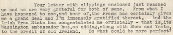 From what I have happened to see, and hear of, the Press has certainly given me a grand deal and I'm immensely gratified thereat. And the Irish Free State has congratulated me officially-that is, its Washington ambassador has, as adding, along with Shaw and Yeats, to the credit of old Ireland. So what could be more perfect?