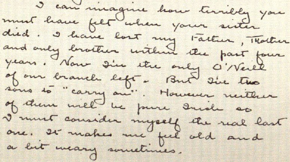 I can imagine how terribly you must have felt when your sister died. I have lost my Father, Mother and only brother within the past four years. Now I'm the only O'Neill of our branch left. But I've two sons to 'carry on.' However neither of them will be pure Irish so I must consider myself the real last one. It makes me feel old and a bit weary sometimes.