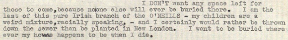 I DON'T want any space left for those to come, because no one else will ever be buried there. I am the last of this pure Irish branch of the O'NEILLS-my children are a weird mixture, racially speaking,-and I certainly would rather be thrown down the sewer than be planted in New London. I want to be buried wherever my home happens to be when I die.